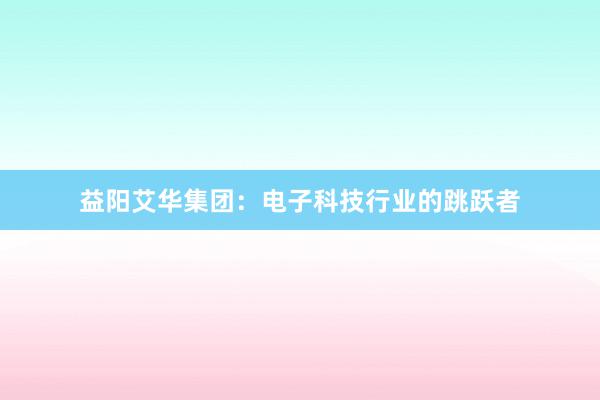 益阳艾华集团：电子科技行业的跳跃者